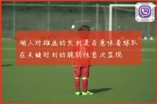 湖人对雄鹿的失利是否意味着球队在关键时刻的脆弱性首次显现