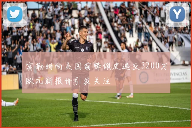 富勒姆向美国前锋佩皮递交3200万欧元新报价引发关注