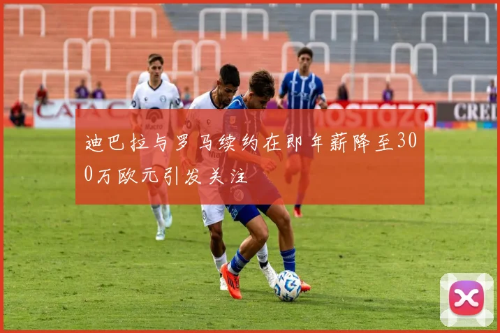 迪巴拉与罗马续约在即年薪降至300万欧元引发关注