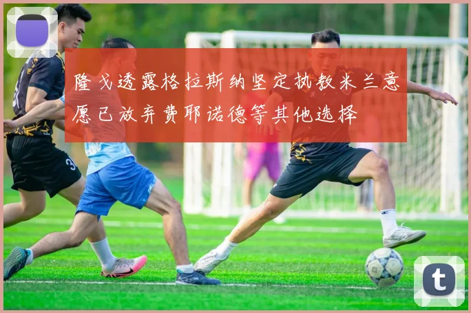 隆戈透露格拉斯纳坚定执教米兰意愿已放弃费耶诺德等其他选择