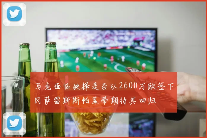 马竞面临抉择是否以2600万欧签下冈萨雷斯斯帕莱蒂期待其回归