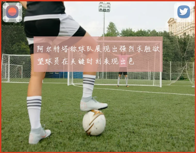 阿尔特塔称球队展现出强烈求胜欲望球员在关键时刻表现出色