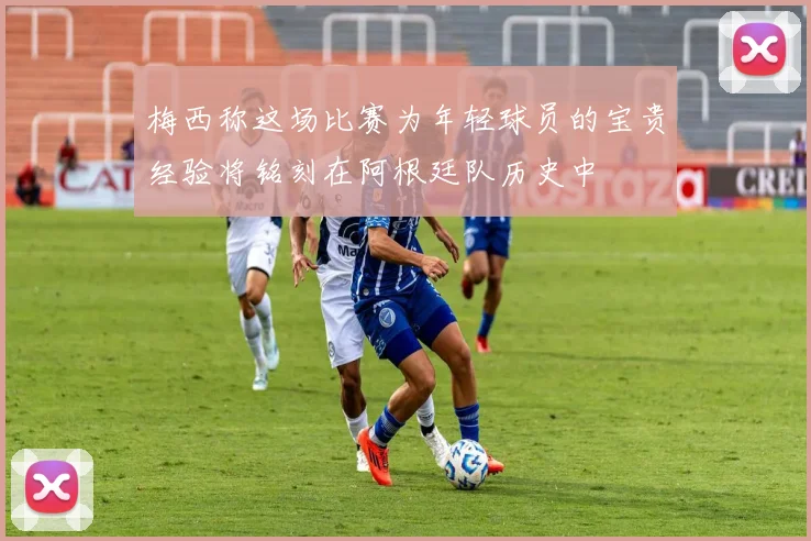 梅西称这场比赛为年轻球员的宝贵经验将铭刻在阿根廷队历史中