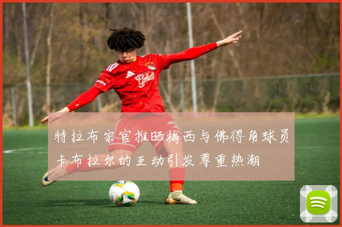 特拉布宗官推晒梅西与佛得角球员卡布拉尔的互动引发尊重热潮