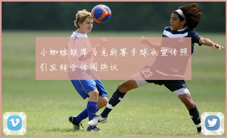 小蜘蛛缺席马竞新赛季球衣宣传照引发转会传闻热议