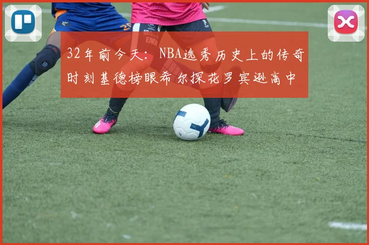 32年前今天：NBA选秀历史上的传奇时刻基德榜眼希尔探花罗宾逊高中状元回顾