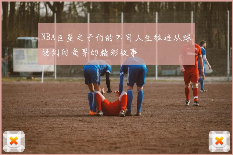 NBA巨星之子们的不同人生轨迹从球场到时尚界的精彩故事