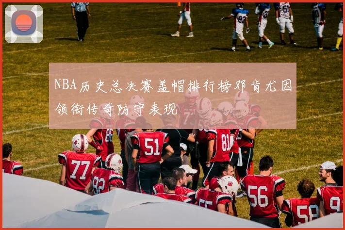 NBA历史总决赛盖帽排行榜邓肯尤因领衔传奇防守表现