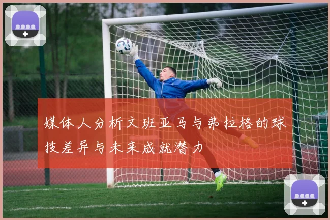 媒体人分析文班亚马与弗拉格的球技差异与未来成就潜力