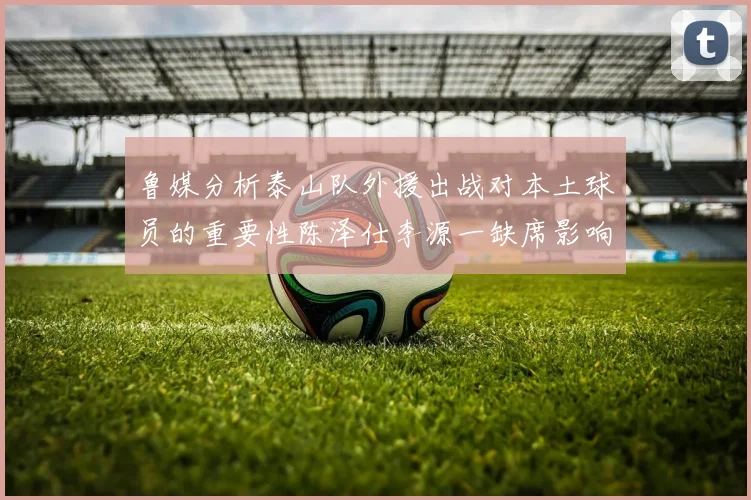 鲁媒分析泰山队外援出战对本土球员的重要性陈泽仕李源一缺席影响显著