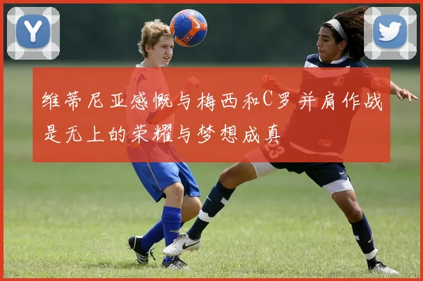 维蒂尼亚感慨与梅西和C罗并肩作战是无上的荣耀与梦想成真