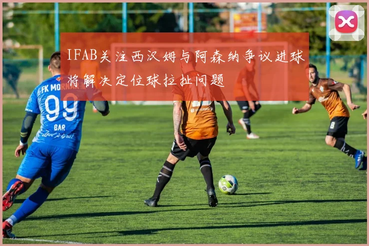 IFAB关注西汉姆与阿森纳争议进球将解决定位球拉扯问题