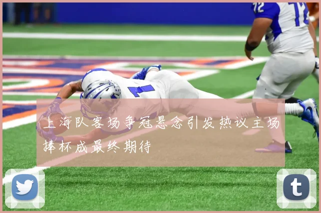 上海队客场争冠悬念引发热议主场捧杯成最终期待