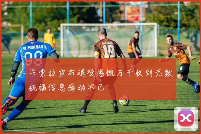卡索拉宣布退役感慨万千收到无数祝福信息感动不已