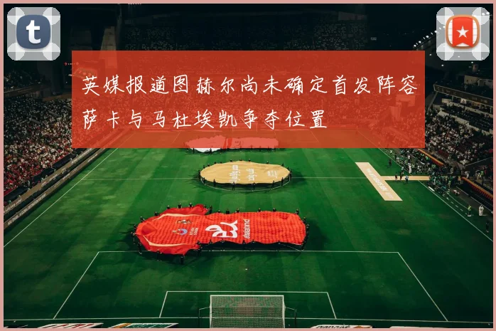 英媒报道图赫尔尚未确定首发阵容萨卡与马杜埃凯争夺位置