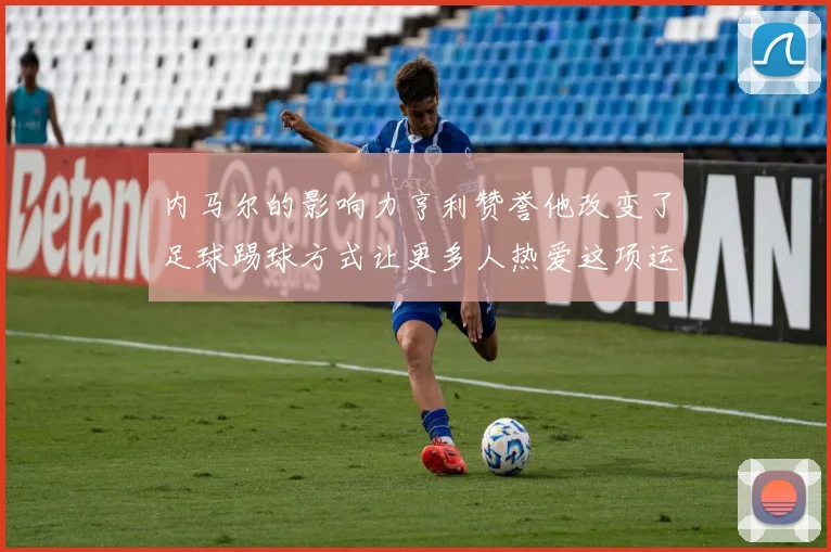 内马尔的影响力亨利赞誉他改变了足球踢球方式让更多人热爱这项运动