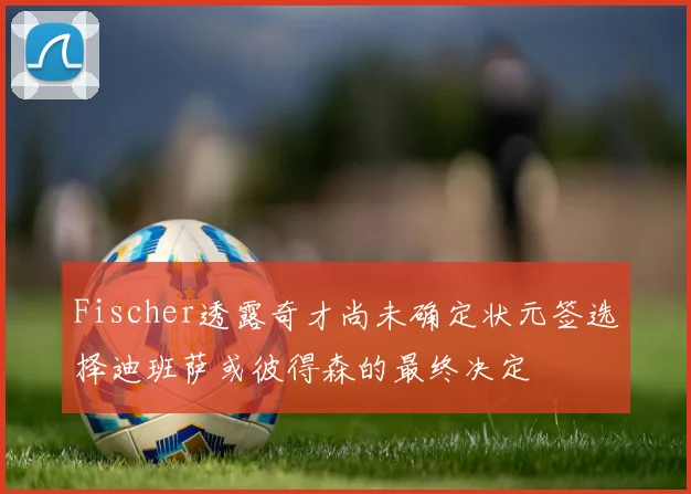 Fischer透露奇才尚未确定状元签选择迪班萨或彼得森的最终决定