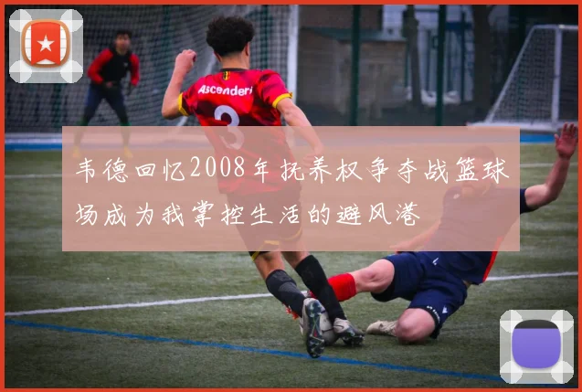 韦德回忆2008年抚养权争夺战篮球场成为我掌控生活的避风港