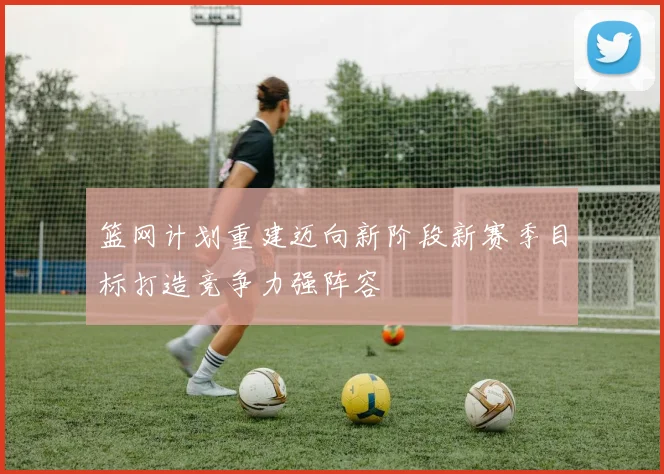 篮网计划重建迈向新阶段新赛季目标打造竞争力强阵容