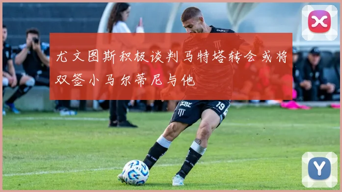 尤文图斯积极谈判马特塔转会或将双签小马尔蒂尼与他