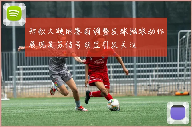 郑钦文硬地赛前调整发球抛球动作展现复苏信号明显引发关注