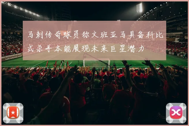 马刺传奇球员称文班亚马具备科比式杀手本能展现未来巨星潜力