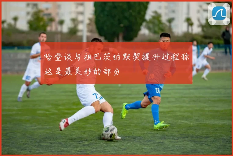 哈登谈与祖巴茨的默契提升过程称这是最美妙的部分