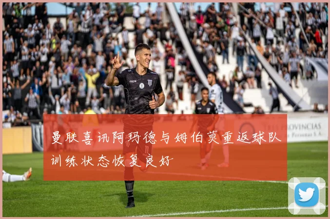 曼联喜讯阿玛德与姆伯莫重返球队训练状态恢复良好