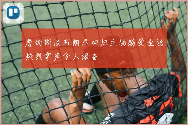 詹姆斯谈布朗尼回归主场感受全场热烈掌声令人振奋