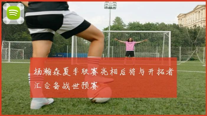 杨瀚森夏季联赛亮相后将与开拓者汇合备战世预赛