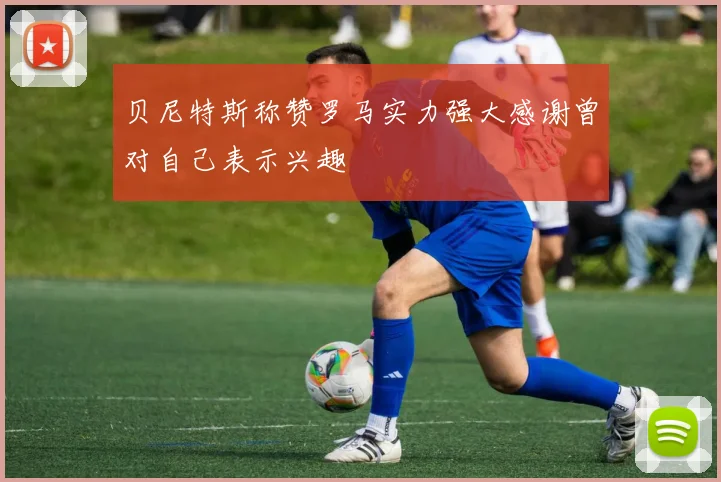 贝尼特斯称赞罗马实力强大感谢曾对自己表示兴趣