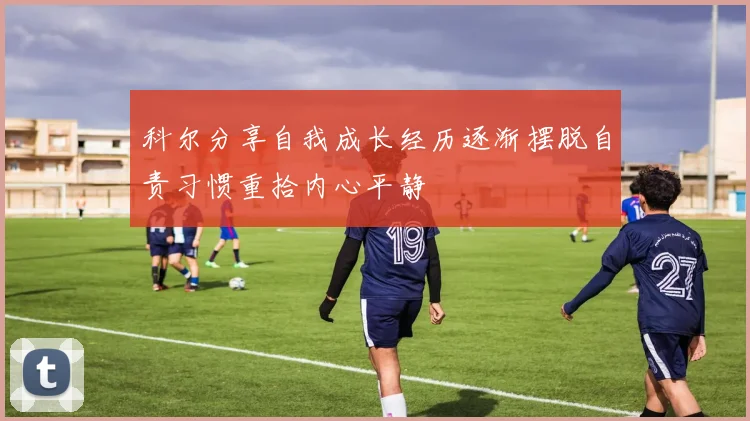 科尔分享自我成长经历逐渐摆脱自责习惯重拾内心平静