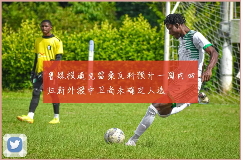 鲁媒报道克雷桑瓦科预计一周内回归新外援中卫尚未确定人选